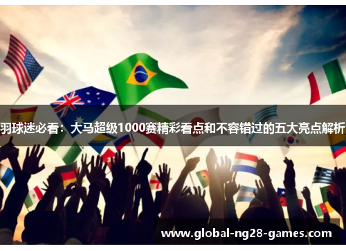 羽球迷必看:大马超级1000赛精彩看点和不容错过的五大亮点解析 羽球迷必看:大马超级1000赛精彩看点和不容错过的五大亮点解析
