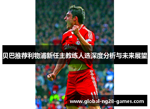 贝巴推荐利物浦新任主教练人选深度分析与未来展望 贝巴推荐利物浦新任主教练人选深度分析与未来展望