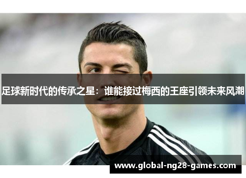 足球新时代的传承之星:谁能接过梅西的王座引领未来风潮 足球新时代的传承之星:谁能接过梅西的王座引领未来风潮