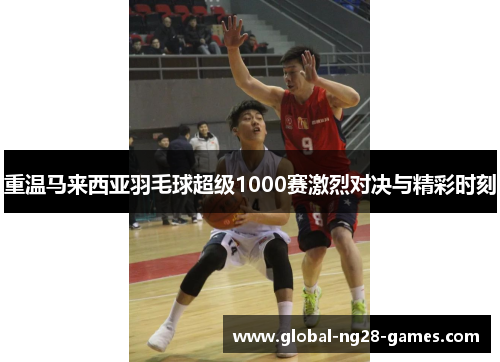 重温马来西亚羽毛球超级1000赛激烈对决与精彩时刻