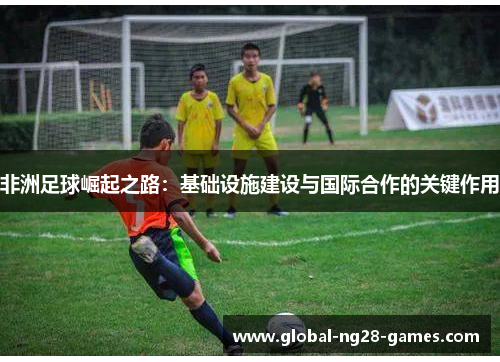 非洲足球崛起之路:基础设施建设与国际合作的关键作用 非洲足球崛起之路:基础设施建设与国际合作的关键作用