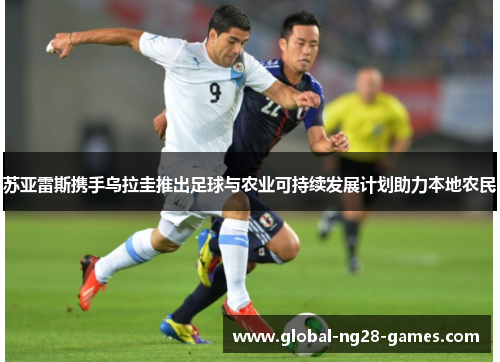 苏亚雷斯携手乌拉圭推出足球与农业可持续发展计划助力本地农民 苏亚雷斯携手乌拉圭推出足球与农业可持续发展计划助力本地农民