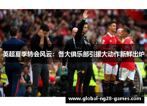 英超夏季转会风云:各大俱乐部引援大动作新鲜出炉 英超夏季转会风云:各大俱乐部引援大动作新鲜出炉