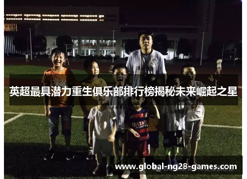 英超最具潜力重生俱乐部排行榜揭秘未来崛起之星 英超最具潜力重生俱乐部排行榜揭秘未来崛起之星