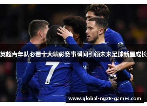 英超青年队必看十大精彩赛事瞬间引领未来足球新星成长 英超青年队必看十大精彩赛事瞬间引领未来足球新星成长