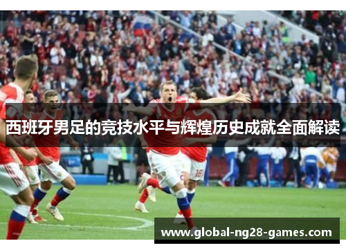 西班牙男足的竞技水平与辉煌历史成就全面解读 西班牙男足的竞技水平与辉煌历史成就全面解读