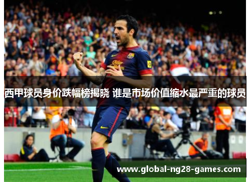 西甲球员身价跌幅榜揭晓 谁是市场价值缩水最严重的球员 西甲球员身价跌幅榜揭晓 谁是市场价值缩水最严重的球员