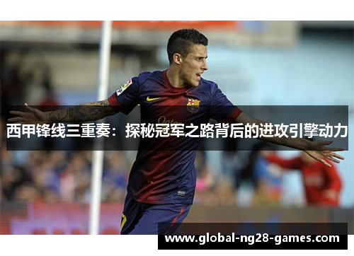 西甲锋线三重奏:探秘冠军之路背后的进攻引擎动力 西甲锋线三重奏:探秘冠军之路背后的进攻引擎动力